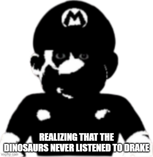 staring scary mario | REALIZING THAT THE DINOSAURS NEVER LISTENED TO DRAKE | image tagged in staring scary mario | made w/ Imgflip meme maker