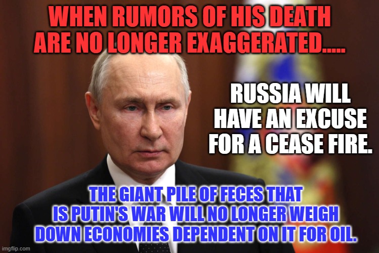 If I wished someone ill will (I don't) he would head the list. | WHEN RUMORS OF HIS DEATH ARE NO LONGER EXAGGERATED..... RUSSIA WILL HAVE AN EXCUSE FOR A CEASE FIRE. THE GIANT PILE OF FECES THAT IS PUTIN'S WAR WILL NO LONGER WEIGH DOWN ECONOMIES DEPENDENT ON IT FOR OIL. | image tagged in politics | made w/ Imgflip meme maker