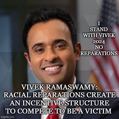 I STAND WITH VIVEK 2024
NO REPARATIONS; VIVEK RAMASWAMY: RACIAL REPARATIONS CREATE AN INCENTIVE STRUCTURE TO COMPETE TO BE A VICTIM | made w/ Imgflip meme maker