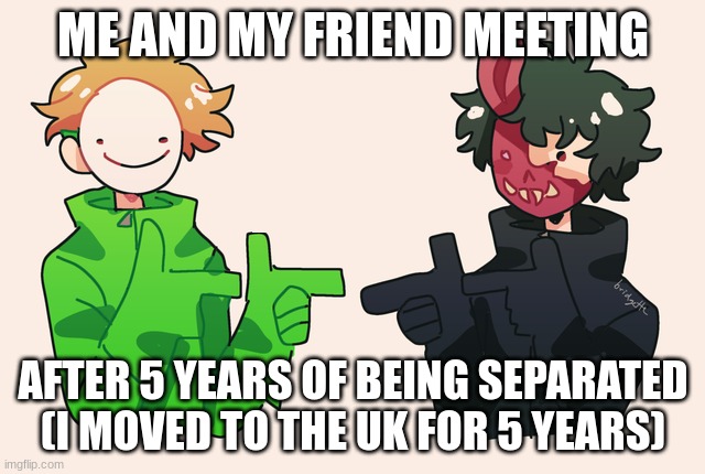 Dream Corpse Ayyy | ME AND MY FRIEND MEETING; AFTER 5 YEARS OF BEING SEPARATED (I MOVED TO THE UK FOR 5 YEARS) | image tagged in dream corpse ayyy | made w/ Imgflip meme maker