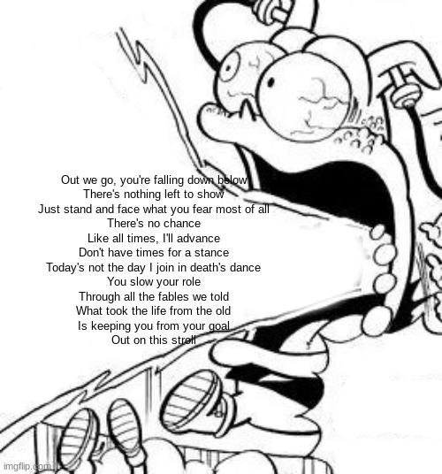 anton yell | Out we go, you're falling down below
There's nothing left to show
Just stand and face what you fear most of all
There's no chance
Like all times, I'll advance
Don't have times for a stance
Today's not the day I join in death's dance
You slow your role
Through all the fables we told
What took the life from the old
Is keeping you from your goal
Out on this stroll | image tagged in anton yell | made w/ Imgflip meme maker