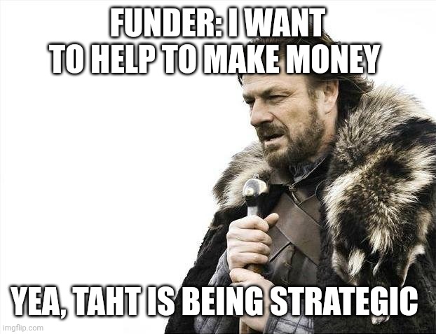 Brace Yourselves X is Coming Meme | FUNDER: I WANT TO HELP TO MAKE MONEY; YEA, THAT IS BEING STRATEGIC | image tagged in memes,brace yourselves x is coming | made w/ Imgflip meme maker