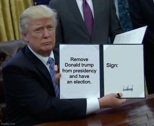 Why | Remove Donald trump from presidency and have an election. Sign: | image tagged in memes,trump bill signing | made w/ Imgflip meme maker