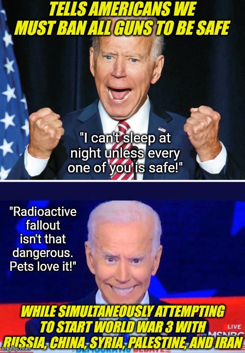 FYI, guns don't "accidentially" shoot people any more than this madman is going to "accidentially" start WW3. | TELLS AMERICANS WE MUST BAN ALL GUNS TO BE SAFE; "I can't sleep at night unless every one of you is safe!"; "Radioactive fallout isn't that dangerous. Pets love it!"; WHILE SIMULTANEOUSLY ATTEMPTING TO START WORLD WAR 3 WITH RUSSIA, CHINA, SYRIA, PALESTINE, AND IRAN | image tagged in crazy joe biden,war,ww3,liberal logic,hypocrites,democratic party | made w/ Imgflip meme maker