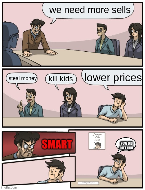 Boardroom Meeting Unexpected Ending | we need more sells; lower prices; steal money; kill kids; SMART; HOW DID I GET HERE | image tagged in boardroom meeting unexpected ending | made w/ Imgflip meme maker