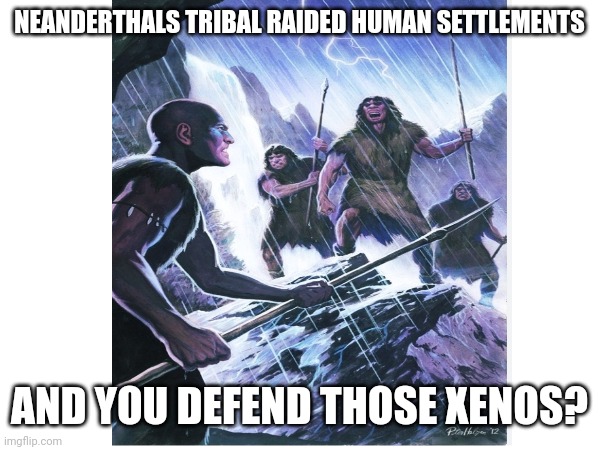 NEANDERTHALS TRIBAL RAIDED HUMAN SETTLEMENTS AND YOU DEFEND THOSE XENOS? | made w/ Imgflip meme maker