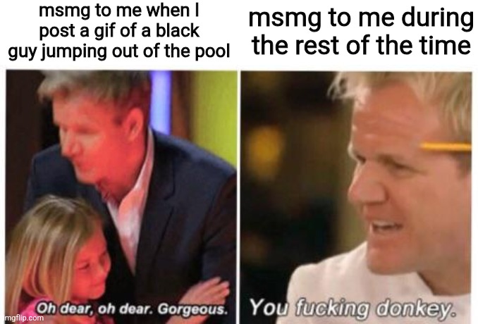 /j meme y'all are always nice to me | msmg to me when I post a gif of a black guy jumping out of the pool; msmg to me during the rest of the time | image tagged in you fucking donkey | made w/ Imgflip meme maker