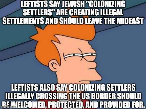 Left ain't right | LEFTISTS SAY JEWISH "COLONIZING SETTLERS" ARE CREATING ILLEGAL SETTLEMENTS AND SHOULD LEAVE THE MIDEAST; LEFTISTS ALSO SAY COLONIZING SETTLERS ILLEGALLY CROSSING THE US BORDER SHOULD BE WELCOMED, PROTECTED, AND PROVIDED FOR. | image tagged in memes,futurama fry,leftists,israel,palestine,illegal immigration | made w/ Imgflip meme maker