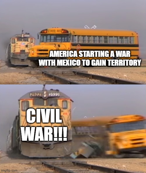 Imagine if It Could've Gone Further | AMERICA STARTING A WAR WITH MEXICO TO GAIN TERRITORY; CIVIL WAR!!! | image tagged in a train hitting a school bus | made w/ Imgflip meme maker