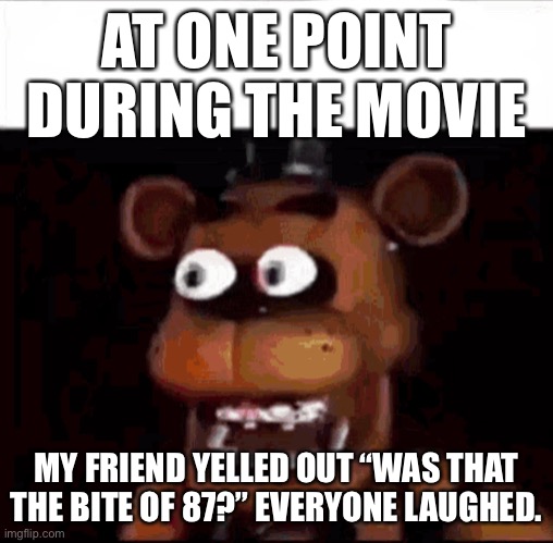 It was at the part where Freddy eats max. | AT ONE POINT DURING THE MOVIE; MY FRIEND YELLED OUT “WAS THAT THE BITE OF 87?” EVERYONE LAUGHED. | image tagged in shocked freddy fazbear | made w/ Imgflip meme maker