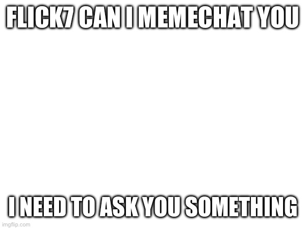Please | FLICK7 CAN I MEMECHAT YOU; I NEED TO ASK YOU SOMETHING | image tagged in imgflip | made w/ Imgflip meme maker