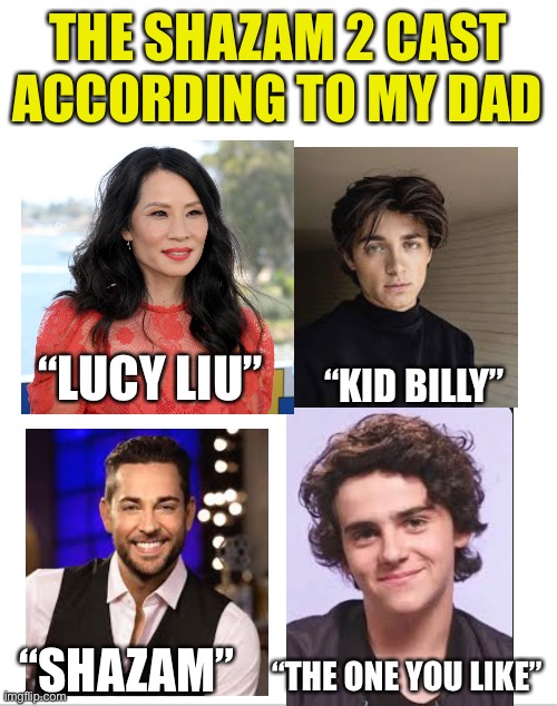 Can’t stop laughing | THE SHAZAM 2 CAST ACCORDING TO MY DAD; “KID BILLY”; “LUCY LIU”; “SHAZAM”; “THE ONE YOU LIKE” | image tagged in blank white template | made w/ Imgflip meme maker