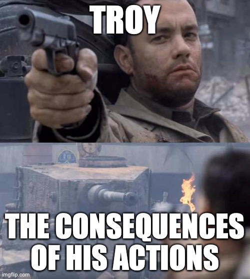 Tom Hanks Tank | TROY; THE CONSEQUENCES OF HIS ACTIONS | image tagged in tom hanks tank | made w/ Imgflip meme maker