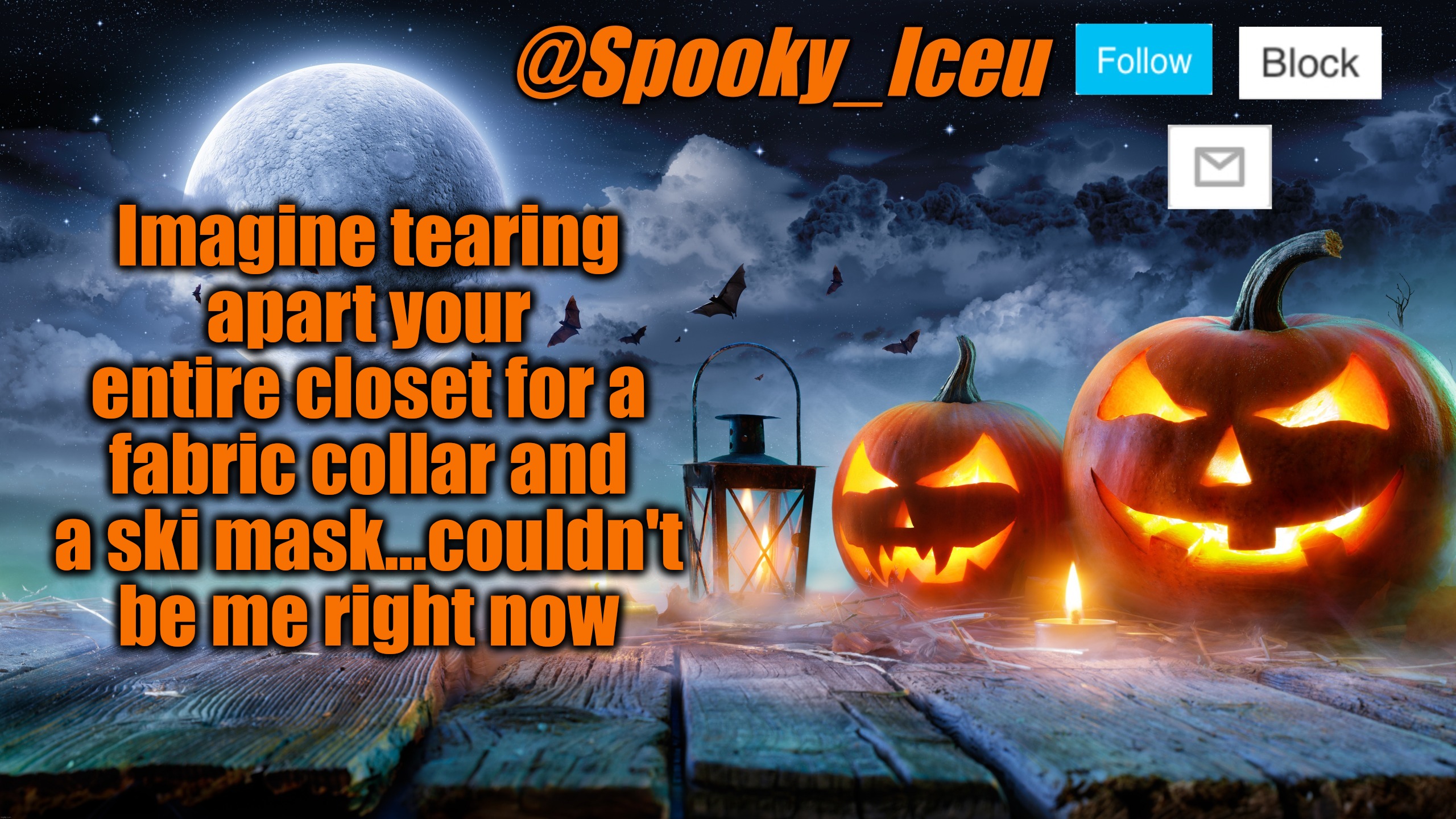 Gotta finish up my costume again...not complete without it (update: found it!) | Imagine tearing apart your entire closet for a fabric collar and a ski mask...couldn't be me right now | image tagged in iceu spooky halloween template 2023 | made w/ Imgflip meme maker