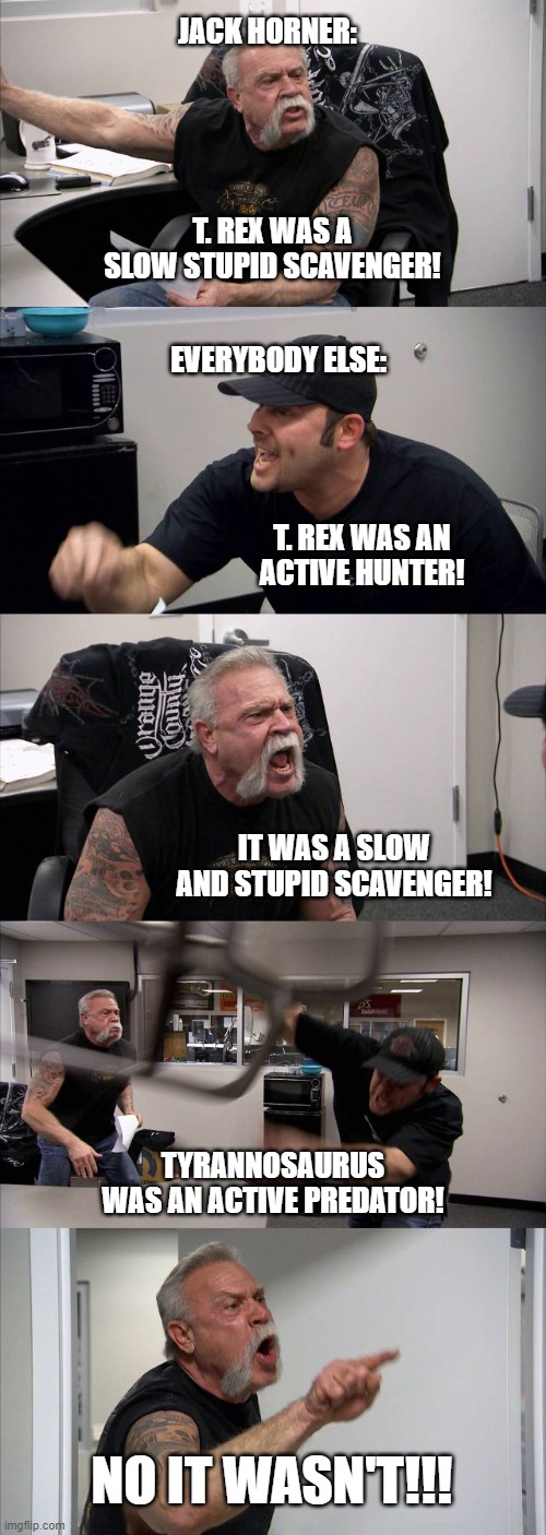IT WAS AN ACTIVE PREADATOR! | JACK HORNER:; T. REX WAS A SLOW STUPID SCAVENGER! EVERYBODY ELSE:; T. REX WAS AN ACTIVE HUNTER! IT WAS A SLOW AND STUPID SCAVENGER! TYRANNOSAURUS WAS AN ACTIVE PREDATOR! NO IT WASN'T!!! | image tagged in memes,american chopper argument,dinosaur,dinosaurs,dino,t rex | made w/ Imgflip meme maker