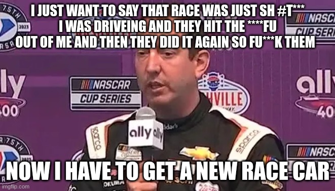 I JUST WANT TO SAY THAT RACE WAS JUST SH #T***
I WAS DRIVEING AND THEY HIT THE ****FU OUT OF ME AND THEN THEY DID IT AGAIN SO FU***K THEM; NOW I HAVE TO GET A NEW RACE CAR | made w/ Imgflip meme maker