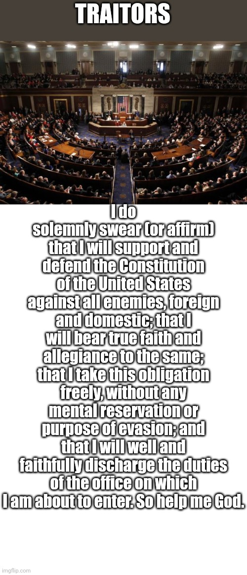 Yeah, right! | I do solemnly swear (or affirm) that I will support and defend the Constitution of the United States against all enemies, foreign and domestic; that I will bear true faith and allegiance to the same; that I take this obligation freely, without any mental reservation or purpose of evasion; and that I will well and faithfully discharge the duties of the office on which I am about to enter. So help me God. TRAITORS | image tagged in congress,blank white template | made w/ Imgflip meme maker