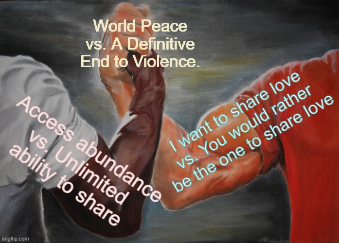 world wide wow - celebrate | World Peace vs. A Definitive End to Violence. I want to share love vs. You would rather be the one to share love; Access abundance vs. Unlimited ability to share | image tagged in memes,epic handshake,world peace,end to violence,peace | made w/ Imgflip meme maker