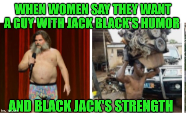 Funny | WHEN WOMEN SAY THEY WANT A GUY WITH JACK BLACK'S HUMOR; AND BLACK JACK'S STRENGTH | image tagged in funny | made w/ Imgflip meme maker