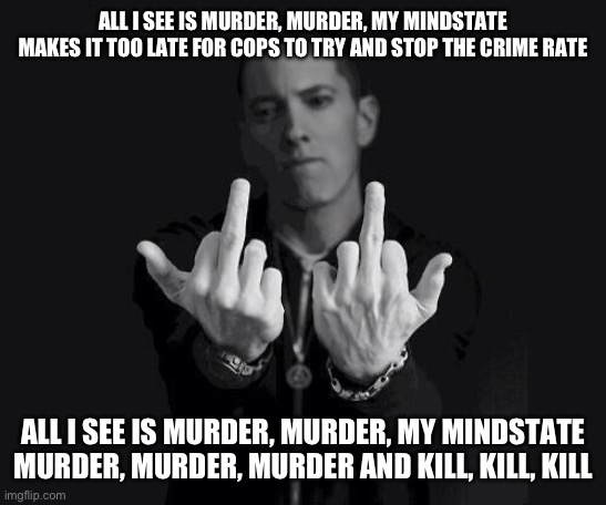 Good song, shame it isn’t on streaming | ALL I SEE IS MURDER, MURDER, MY MINDSTATE

MAKES IT TOO LATE FOR COPS TO TRY AND STOP THE CRIME RATE; ALL I SEE IS MURDER, MURDER, MY MINDSTATE

MURDER, MURDER, MURDER AND KILL, KILL, KILL | image tagged in eminem | made w/ Imgflip meme maker