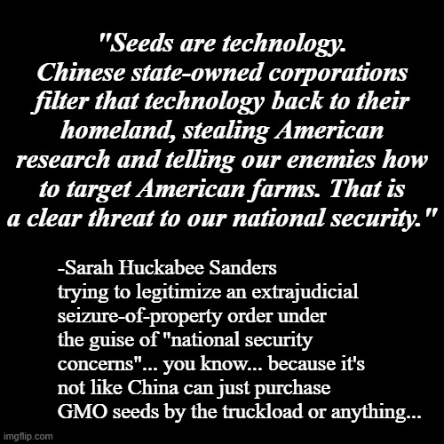Arkansas has plenty of cash to cover damages after it's hauled into court, right? | "Seeds are technology. Chinese state-owned corporations filter that technology back to their homeland, stealing American research and telling our enemies how to target American farms. That is a clear threat to our national security."; -Sarah Huckabee Sanders trying to legitimize an extrajudicial seizure-of-property order under the guise of "national security concerns"... you know... because it's not like China can just purchase GMO seeds by the truckload or anything... | image tagged in black blank template,sarah huckabee sanders,sucks | made w/ Imgflip meme maker