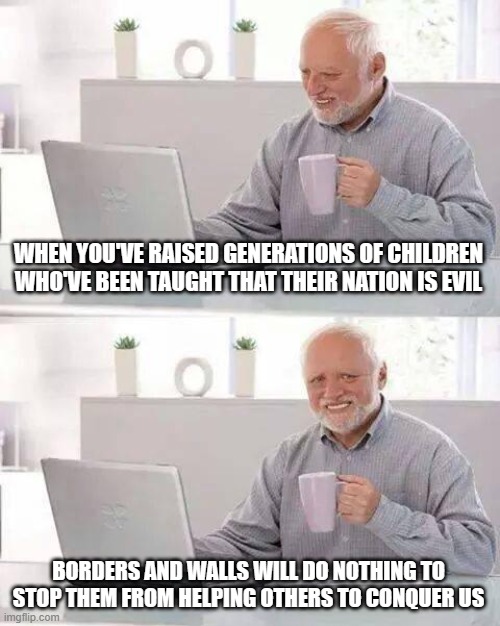 Hide the Pain Harold | WHEN YOU'VE RAISED GENERATIONS OF CHILDREN WHO'VE BEEN TAUGHT THAT THEIR NATION IS EVIL; BORDERS AND WALLS WILL DO NOTHING TO STOP THEM FROM HELPING OTHERS TO CONQUER US | image tagged in memes,hide the pain harold | made w/ Imgflip meme maker