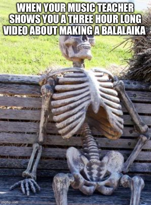 Waiting Skeleton | WHEN YOUR MUSIC TEACHER SHOWS YOU A THREE HOUR LONG VIDEO ABOUT MAKING A BALALAIKA | image tagged in memes,waiting skeleton | made w/ Imgflip meme maker