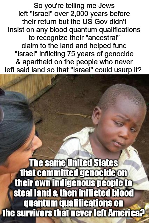 Land Theft 'R' US | So you're telling me Jews left "Israel" over 2,000 years before their return but the US Gov didn't insist on any blood quantum qualifications to recognize their "ancestral" claim to the land and helped fund "Israel" inflicting 75 years of genocide & apartheid on the people who never left said land so that "Israel" could usurp it? The same United States that committed genocide on their own indigenous people to steal land & then inflicted blood quantum qualifications on the survivors that never left America? | image tagged in memes,third world skeptical kid | made w/ Imgflip meme maker