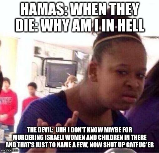 FACTS right here | HAMAS: WHEN THEY DIE: WHY AM I IN HELL; THE DEVIL:  UHH I DON'T KNOW MAYBE FOR MURDERING ISRAELI WOMEN AND CHILDREN IN THERE AND THAT'S JUST TO NAME A FEW, NOW SHUT UP GATFUC*ER | image tagged in wut | made w/ Imgflip meme maker