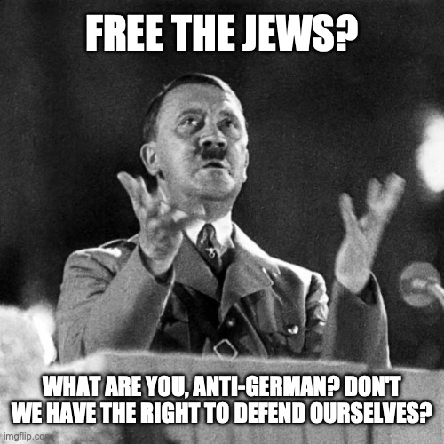 This is what zionists look like to the rest of the world. | FREE THE JEWS? WHAT ARE YOU, ANTI-GERMAN? DON'T WE HAVE THE RIGHT TO DEFEND OURSELVES? | image tagged in israel,palestine,hitler,genocide,holocaust | made w/ Imgflip meme maker