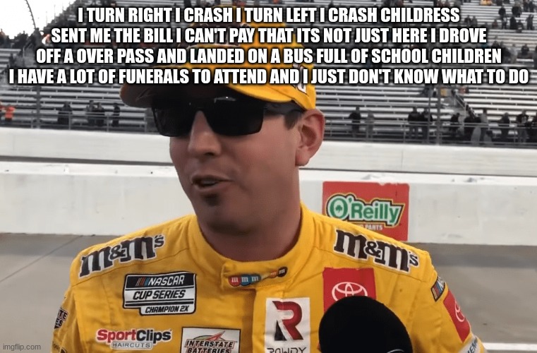 I TURN RIGHT I CRASH I TURN LEFT I CRASH CHILDRESS SENT ME THE BILL I CAN'T PAY THAT ITS NOT JUST HERE I DROVE OFF A OVER PASS AND LANDED ON A BUS FULL OF SCHOOL CHILDREN I HAVE A LOT OF FUNERALS TO ATTEND AND I JUST DON'T KNOW WHAT TO DO | made w/ Imgflip meme maker