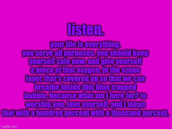 (TW)Please, you woke up today for a reason. Don't go yet. | your life is everything. you serve all purposes. you should keep yourself safe now. and give yourself a piece of that oxygen, in the ozone layer, that’s covered up so that we can breathe inside this blue trapped bubble. because what am i here for? to worship you. love yourself, and i mean that with a hundred percent with a thousand percent. listen. | image tagged in sewer slide prevention,cheer up post | made w/ Imgflip meme maker