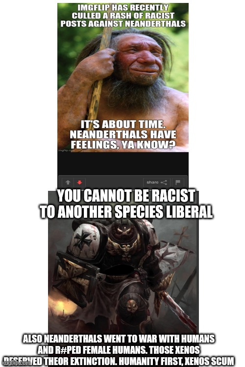 Liberals worshipping non-humans | YOU CANNOT BE RACIST TO ANOTHER SPECIES LIBERAL; ALSO NEANDERTHALS WENT TO WAR WITH HUMANS AND R#PED FEMALE HUMANS. THOSE XENOS DESERVED THEOR EXTINCTION. HUMANITY FIRST, XENOS SCUM | image tagged in liberal logic,warhammer40k,stupid liberals,sjw,politics | made w/ Imgflip meme maker