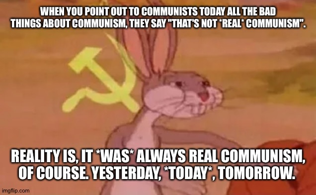 "They (insert any commie dictator's name) weren't REAL communists, though." | WHEN YOU POINT OUT TO COMMUNISTS TODAY ALL THE BAD THINGS ABOUT COMMUNISM, THEY SAY "THAT'S NOT *REAL* COMMUNISM". REALITY IS, IT *WAS* ALWAYS REAL COMMUNISM, OF COURSE. YESTERDAY, *TODAY*, TOMORROW. | image tagged in bugs bunny communist | made w/ Imgflip meme maker