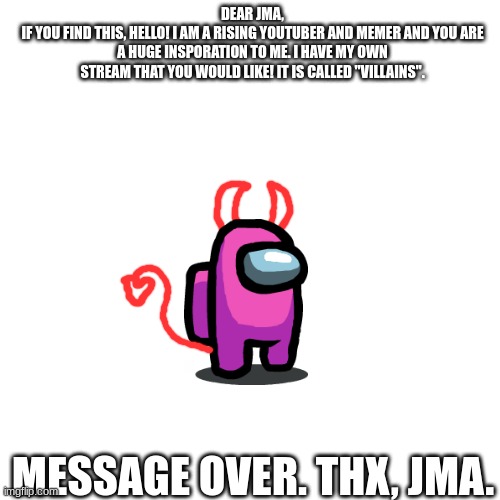 DEAR JMA,
IF YOU FIND THIS, HELLO! I AM A RISING YOUTUBER AND MEMER AND YOU ARE A HUGE INSPORATION TO ME. I HAVE MY OWN STREAM THAT YOU WOULD LIKE! IT IS CALLED "VILLAINS". MESSAGE OVER. THX, JMA. | made w/ Imgflip meme maker