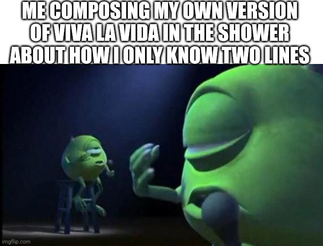 Mike Wazowski Singing | ME COMPOSING MY OWN VERSION OF VIVA LA VIDA IN THE SHOWER ABOUT HOW I ONLY KNOW TWO LINES | image tagged in mike wazowski singing | made w/ Imgflip meme maker