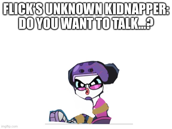 Flick’s Captivity | FLICK’S UNKNOWN KIDNAPPER: DO YOU WANT TO TALK…? | image tagged in blank white template | made w/ Imgflip meme maker