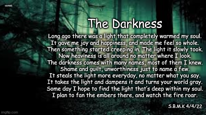 The Darkness | The Darkness; Long ago there was a light that completely warmed my soul.
It gave me joy and happiness, and made me feel so whole.

Then something started creeping in. The light it slowly took.
Now heaviness is all around no matter where I look.

The darkness comes with many names, most of them I knew.
Shame and guilt, unworthiness just to name a few.

It steals the light more everyday, no matter what you say.
It takes the light and dampens it and turns your world gray.

Some day I hope to find the light that’s deep within my soul.
I plan to fan the embers there, and watch the fire roar. S.B.M.K 4/4/22 | made w/ Imgflip meme maker