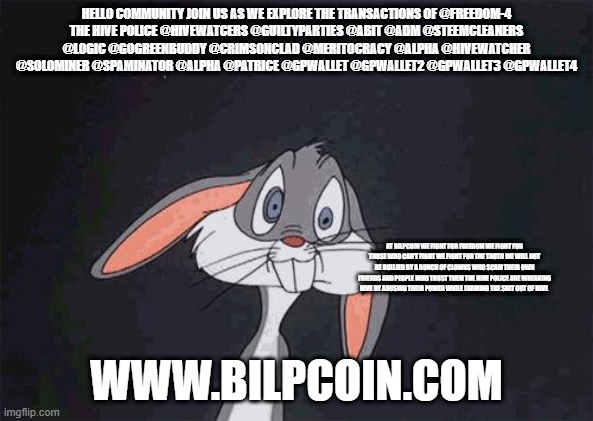 bugs bunny crazy face | HELLO COMMUNITY JOIN US AS WE EXPLORE THE TRANSACTIONS OF @FREEDOM-4
THE HIVE POLICE @HIVEWATCERS @GUILTYPARTIES @ABIT @ADM @STEEMCLEANERS @LOGIC @GOGREENBUDDY @CRIMSONCLAD @MERITOCRACY @ALPHA @HIVEWATCHER @SOLOMINER @SPAMINATOR @ALPHA @PATRICE @GPWALLET @GPWALLET2 @GPWALLET3 @GPWALLET4; AT BILPCOIN WE FIGHT FOR FREEDOM WE FIGHT FOR THOSE WHO CAN'T FIGHT WE FIGHT FOR THE TRUTH WE WILL NOT BE BULLIED BY A BUNCH OF CLOWNS WHO SCAM THEIR OWN FRIENDS AND PEOPLE WHO TRUST THEM THE HIVE POLICE ARE WREAKING HIVE BY ABUSING THEIR POWER WHILE FARMING THE SHIT OUT OF HIVE; WWW.BILPCOIN.COM | image tagged in bugs bunny crazy face | made w/ Imgflip meme maker