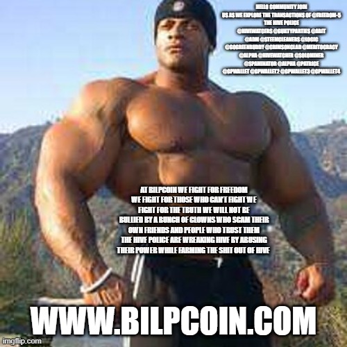 Strong Man | HELLO COMMUNITY JOIN US AS WE EXPLORE THE TRANSACTIONS OF @FREEDOM-5
THE HIVE POLICE @HIVEWATCERS @GUILTYPARTIES @ABIT @ADM @STEEMCLEANERS @LOGIC @GOGREENBUDDY @CRIMSONCLAD @MERITOCRACY @ALPHA @HIVEWATCHER @SOLOMINER @SPAMINATOR @ALPHA @PATRICE @GPWALLET @GPWALLET2 @GPWALLET3 @GPWALLET4; AT BILPCOIN WE FIGHT FOR FREEDOM WE FIGHT FOR THOSE WHO CAN'T FIGHT WE FIGHT FOR THE TRUTH WE WILL NOT BE BULLIED BY A BUNCH OF CLOWNS WHO SCAM THEIR OWN FRIENDS AND PEOPLE WHO TRUST THEM THE HIVE POLICE ARE WREAKING HIVE BY ABUSING THEIR POWER WHILE FARMING THE SHIT OUT OF HIVE; WWW.BILPCOIN.COM | image tagged in strong man | made w/ Imgflip meme maker