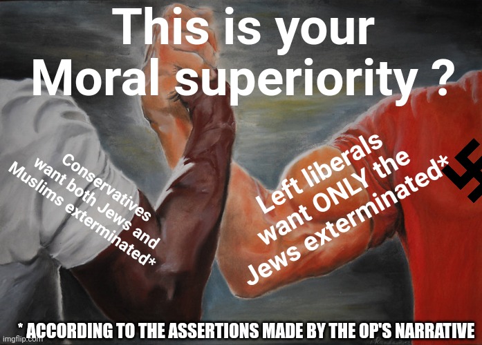 Epic Handshake Meme | This is your Moral superiority ? Conservatives want both Jews and Muslims exterminated* Left liberals want ONLY the Jews exterminated* * ACC | image tagged in memes,epic handshake | made w/ Imgflip meme maker