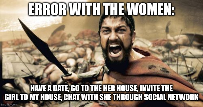 error | ERROR WITH THE WOMEN:; HAVE A DATE, GO TO THE HER HOUSE, INVITE THE GIRL TO MY HOUSE, CHAT WITH SHE THROUGH SOCIAL NETWORK | image tagged in memes,sparta leonidas | made w/ Imgflip meme maker
