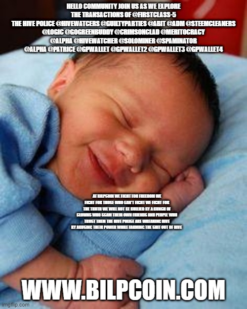 sleeping baby laughing | HELLO COMMUNITY JOIN US AS WE EXPLORE THE TRANSACTIONS OF @FIRSTCLASS-5
THE HIVE POLICE @HIVEWATCERS @GUILTYPARTIES @ABIT @ADM @STEEMCLEANERS @LOGIC @GOGREENBUDDY @CRIMSONCLAD @MERITOCRACY @ALPHA @HIVEWATCHER @SOLOMINER @SPAMINATOR @ALPHA @PATRICE @GPWALLET @GPWALLET2 @GPWALLET3 @GPWALLET4; AT BILPCOIN WE FIGHT FOR FREEDOM WE FIGHT FOR THOSE WHO CAN'T FIGHT WE FIGHT FOR THE TRUTH WE WILL NOT BE BULLIED BY A BUNCH OF CLOWNS WHO SCAM THEIR OWN FRIENDS AND PEOPLE WHO TRUST THEM THE HIVE POLICE ARE WREAKING HIVE BY ABUSING THEIR POWER WHILE FARMING THE SHIT OUT OF HIVE; WWW.BILPCOIN.COM | image tagged in sleeping baby laughing | made w/ Imgflip meme maker