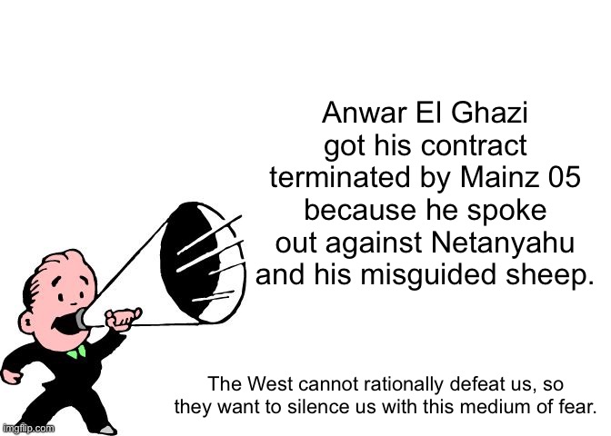 announcement temp thingy | Anwar El Ghazi got his contract terminated by Mainz 05 because he spoke out against Netanyahu and his misguided sheep. The West cannot rationally defeat us, so they want to silence us with this medium of fear. | image tagged in announcement temp thingy | made w/ Imgflip meme maker