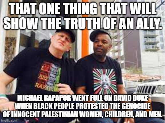 Michael Rapaport | THAT ONE THING THAT WILL SHOW THE TRUTH OF AN ALLY. MICHAEL RAPAPOR WENT FULL ON DAVID DUKE WHEN BLACK PEOPLE PROTESTED THE GENOCIDE OF INNOCENT PALESTINIAN WOMEN, CHILDREN, AND MEN. | image tagged in michael rapaport,israel,palestine,genocide,black people | made w/ Imgflip meme maker