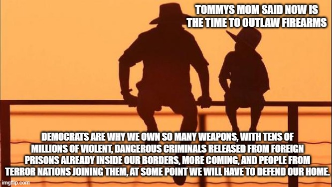 Cowboy wisdom, no American anywhere is safe at home. | TOMMYS MOM SAID NOW IS THE TIME TO OUTLAW FIREARMS; DEMOCRATS ARE WHY WE OWN SO MANY WEAPONS, WITH TENS OF MILLIONS OF VIOLENT, DANGEROUS CRIMINALS RELEASED FROM FOREIGN PRISONS ALREADY INSIDE OUR BORDERS, MORE COMING, AND PEOPLE FROM TERROR NATIONS JOINING THEM, AT SOME POINT WE WILL HAVE TO DEFEND OUR HOME. | image tagged in cowboy father and son,cowboy wisdom,democrat war on america,2nd amendment,no one is safe,illegal invasion | made w/ Imgflip meme maker