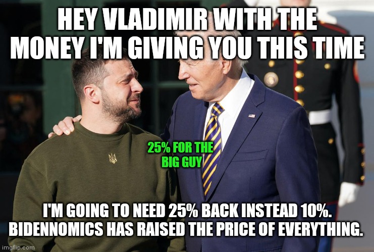 25% for the Big guy | HEY VLADIMIR WITH THE MONEY I'M GIVING YOU THIS TIME; 25% FOR THE 
BIG GUY; I'M GOING TO NEED 25% BACK INSTEAD 10%. BIDENNOMICS HAS RAISED THE PRICE OF EVERYTHING. | image tagged in zelensky and biden,funny memes | made w/ Imgflip meme maker