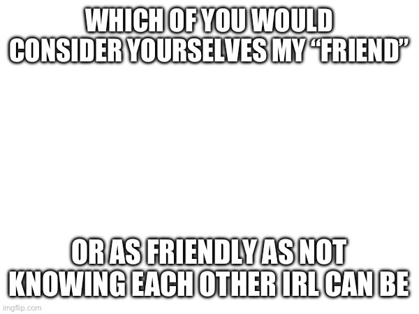 WHICH OF YOU WOULD CONSIDER YOURSELVES MY “FRIEND”; OR AS FRIENDLY AS NOT KNOWING EACH OTHER IRL CAN BE | made w/ Imgflip meme maker