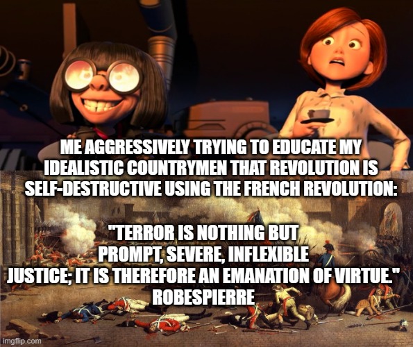 ME AGGRESSIVELY TRYING TO EDUCATE MY IDEALISTIC COUNTRYMEN THAT REVOLUTION IS SELF-DESTRUCTIVE USING THE FRENCH REVOLUTION:; "TERROR IS NOTHING BUT PROMPT, SEVERE, INFLEXIBLE JUSTICE; IT IS THEREFORE AN EMANATION OF VIRTUE."
ROBESPIERRE | image tagged in edna excited helen scared,french revolution | made w/ Imgflip meme maker