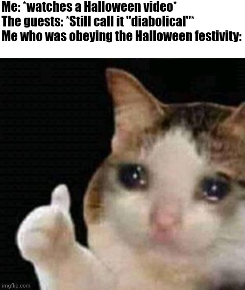 "Stop watching diabolical stuff" But they don't even include stuff such as killing | Me: *watches a Halloween video*
The guests: *Still call it "diabolical"*
Me who was obeying the Halloween festivity: | image tagged in sad thumbs up cat,memes,halloween,funny,relatable | made w/ Imgflip meme maker